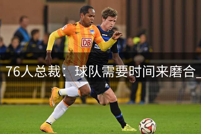 76人总裁：球队需要时间来磨合 牺牲一词将会被反复强调